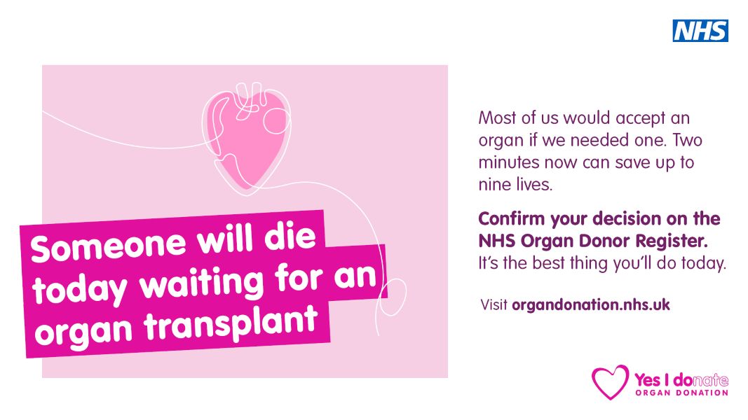 A pink heart. Text: Someone will die today waiting for an organ transplant. Most of us would accept an organ if we needed one. Two minutes now can save up to nine lives. Confirm your decision on the NHS Organ Donor Register. It's the best thing you'll do today. Visit organdonation.nhs.uk
